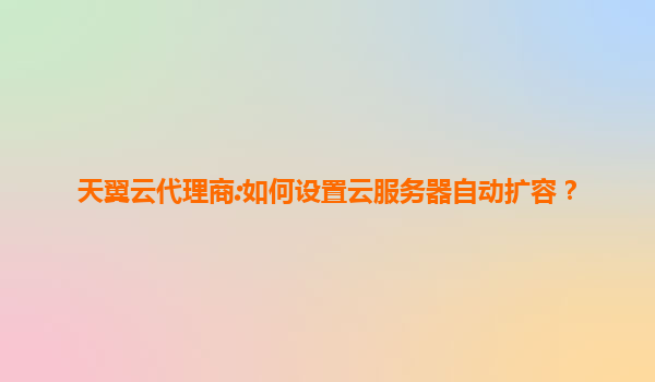 天翼云代理商:如何设置云服务器自动扩容？
