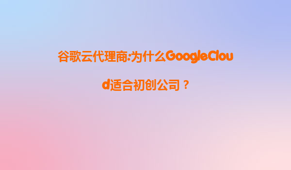 谷歌云代理商:为什么GoogleCloud适合初创公司？