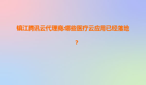 镇江腾讯云代理商:哪些医疗云应用已经落地？