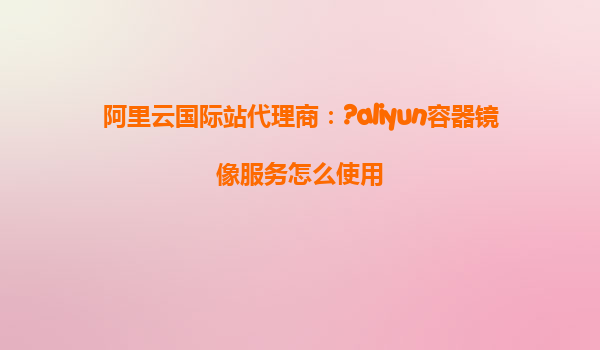 阿里云国际站代理商：?aliyun容器镜像服务怎么使用