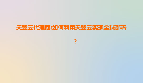 天翼云代理商:如何利用天翼云实现全球部署？