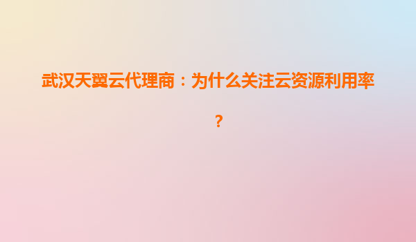 武汉天翼云代理商：为什么关注云资源利用率？