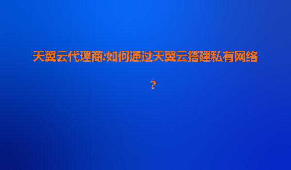 天翼云代理商:如何通过天翼云搭建私有网络？