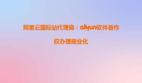 阿里云国际站代理商：aliyun软件著作权办理商业化