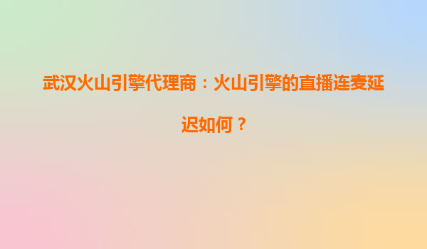 武汉火山引擎代理商：火山引擎的直播连麦延迟如何？