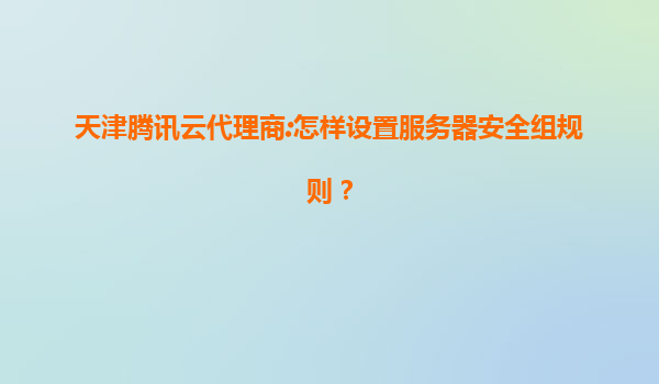 天津腾讯云代理商:怎样设置服务器安全组规则？