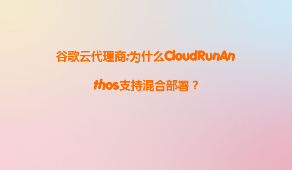 谷歌云代理商:为什么CloudRunAnthos支持混合部署？