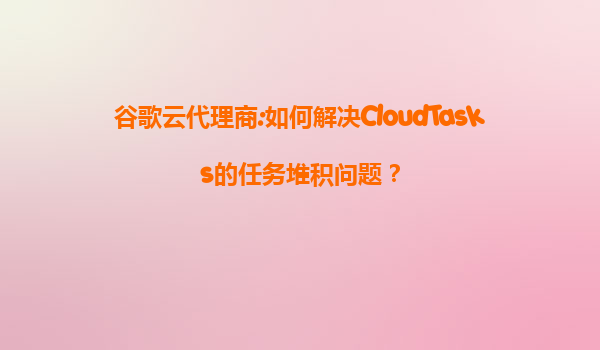 谷歌云代理商:如何解决CloudTasks的任务堆积问题？