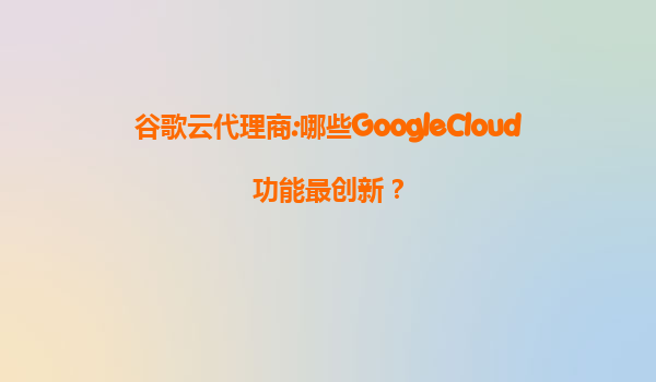 谷歌云代理商:哪些GoogleCloud功能最创新？