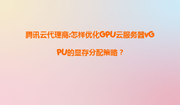 腾讯云代理商:怎样优化GPU云服务器vGPU的显存分配策略？