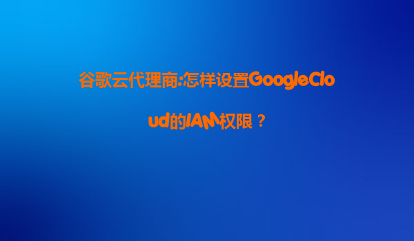谷歌云代理商:怎样设置GoogleCloud的IAM权限？