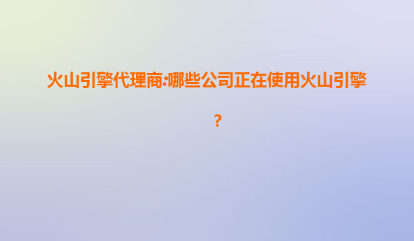 火山引擎代理商:哪些公司正在使用火山引擎？