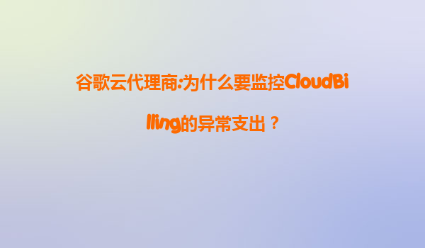 谷歌云代理商:为什么要监控CloudBilling的异常支出？