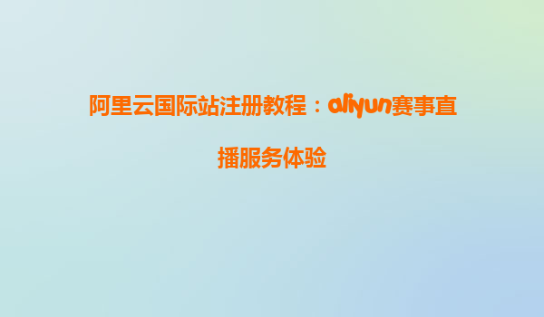 阿里云国际站注册教程：aliyun赛事直播服务体验