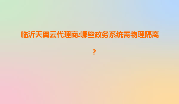 临沂天翼云代理商:哪些政务系统需物理隔离？