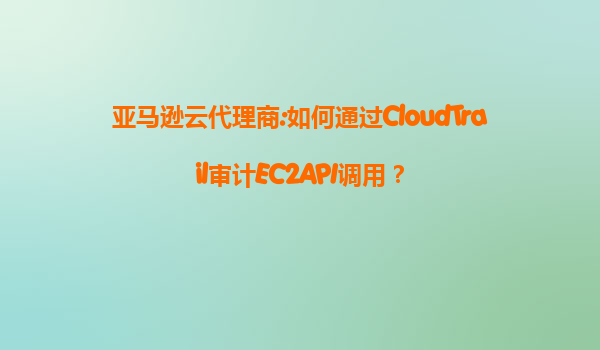 亚马逊云代理商:如何通过CloudTrail审计EC2API调用？