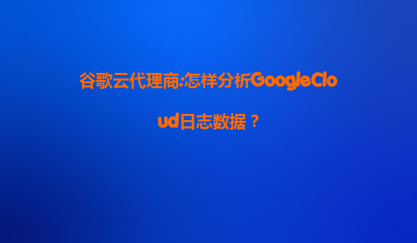 谷歌云代理商:怎样分析GoogleCloud日志数据？