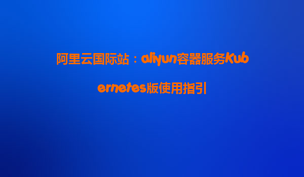 阿里云国际站：aliyun容器服务Kubernetes版使用指引