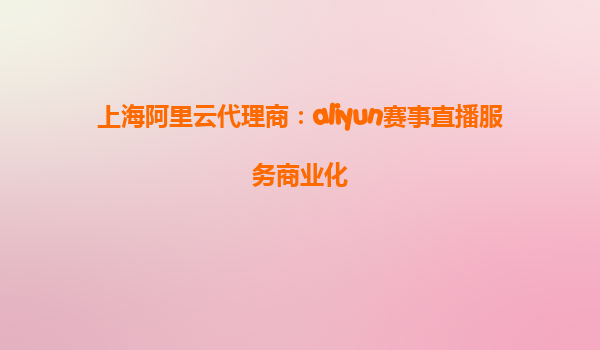 上海阿里云代理商：aliyun赛事直播服务商业化