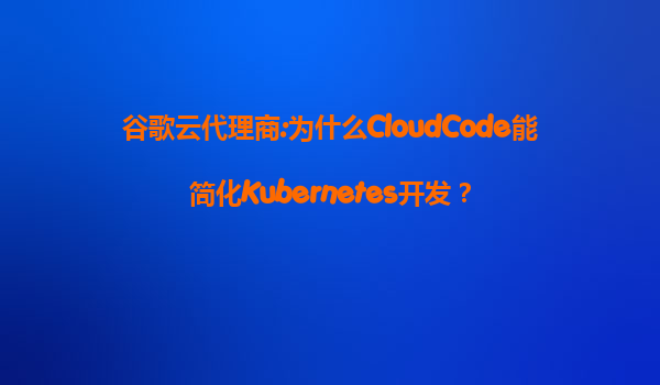 谷歌云代理商:为什么CloudCode能简化Kubernetes开发？