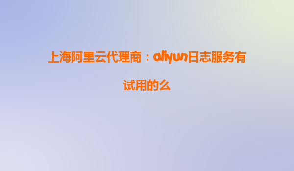上海阿里云代理商：aliyun日志服务有试用的么