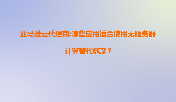 亚马逊云代理商:哪些应用适合使用无服务器计算替代EC2？