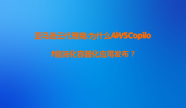 亚马逊云代理商:为什么AWSCopilot能简化容器化应用发布？