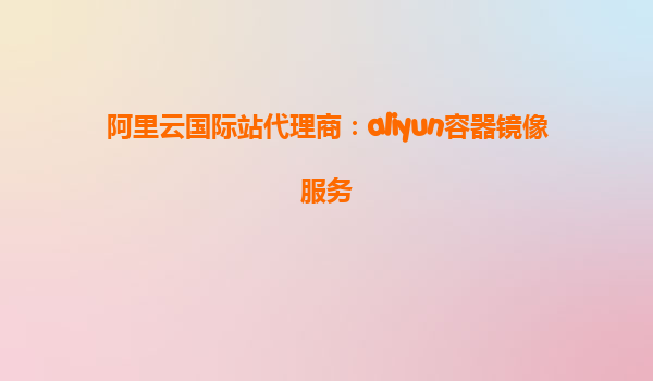 阿里云国际站代理商：aliyun容器镜像服务