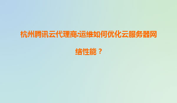 杭州腾讯云代理商:运维如何优化云服务器网络性能？