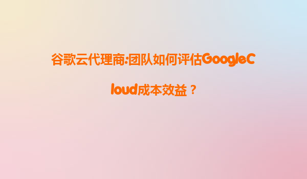 谷歌云代理商:团队如何评估GoogleCloud成本效益？