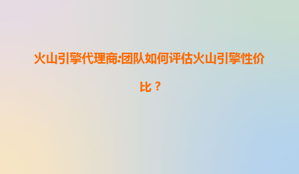 火山引擎代理商:团队如何评估火山引擎性价比？