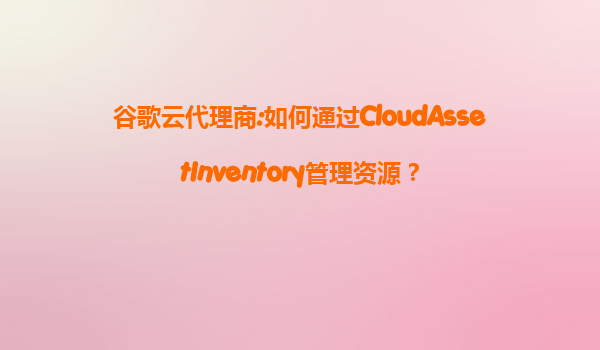 谷歌云代理商:如何通过CloudAssetInventory管理资源？