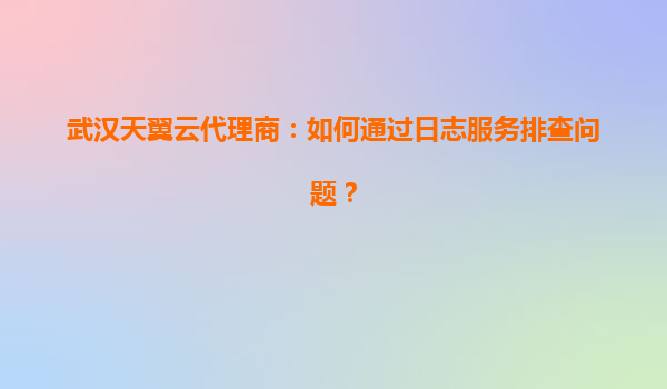 武汉天翼云代理商：如何通过日志服务排查问题？