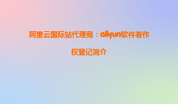 阿里云国际站代理商：aliyun软件著作权登记简介