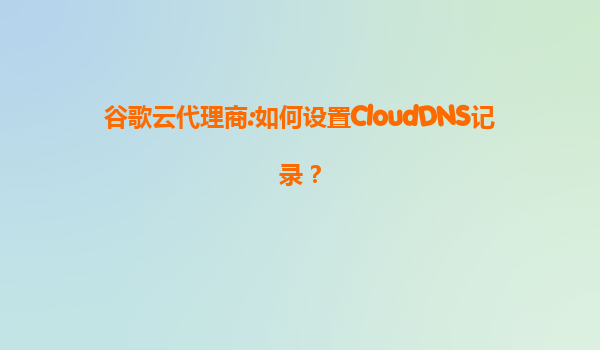 谷歌云代理商:如何设置CloudDNS记录？