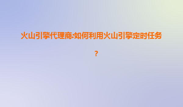 火山引擎代理商:如何利用火山引擎定时任务？