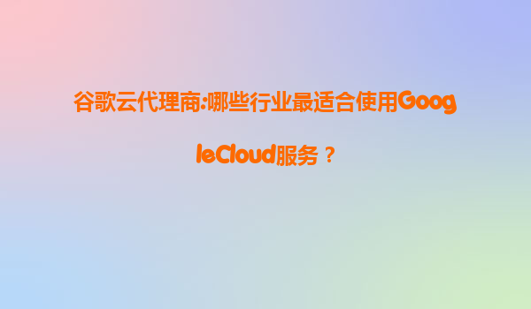 谷歌云代理商:哪些行业最适合使用GoogleCloud服务？