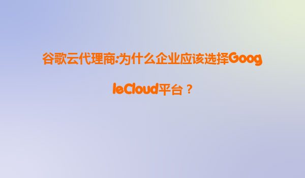 谷歌云代理商:为什么企业应该选择GoogleCloud平台？