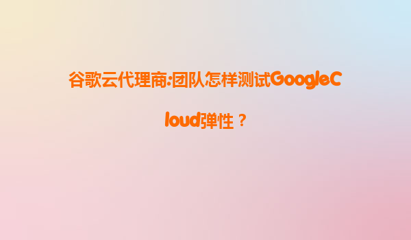 谷歌云代理商:团队怎样测试GoogleCloud弹性？