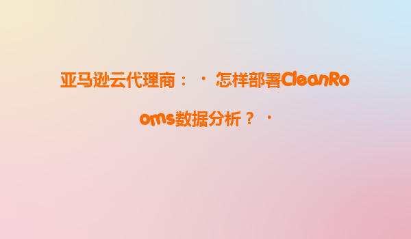 亚马逊云代理商：‌怎样部署CleanRooms数据分析？‌
