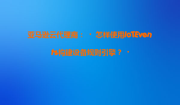 亚马逊云代理商：‌怎样使用IoTEvents构建设备规则引擎？‌