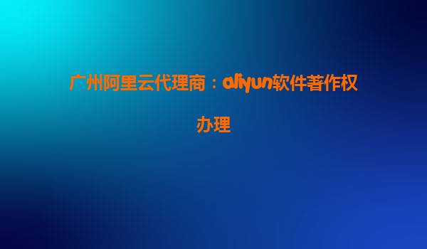 广州阿里云代理商：aliyun软件著作权办理