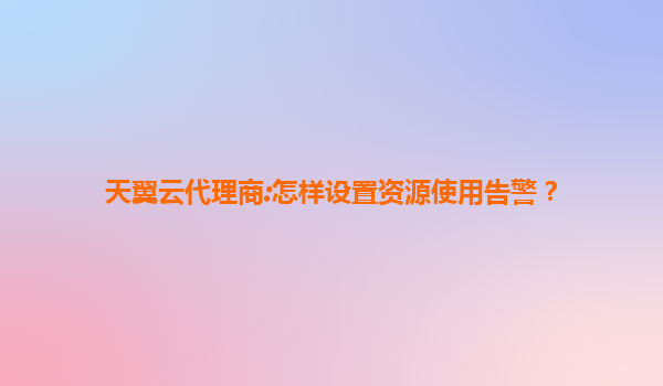 天翼云代理商:怎样设置资源使用告警？