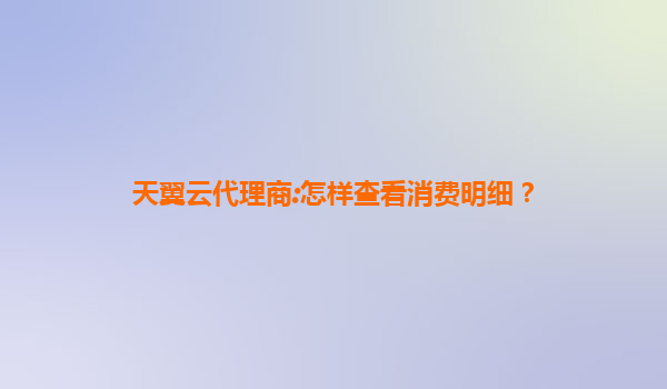 天翼云代理商:怎样查看消费明细？