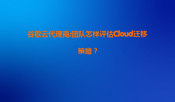 谷歌云代理商:团队怎样评估Cloud迁移策略？