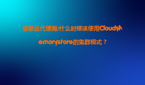 谷歌云代理商:什么时候该使用CloudMemorystore的集群模式？