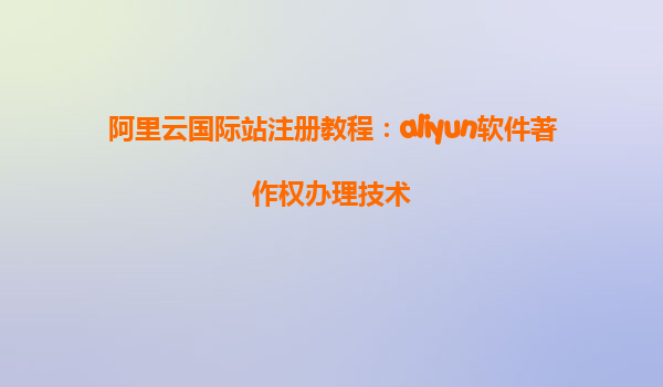阿里云国际站注册教程：aliyun软件著作权办理技术