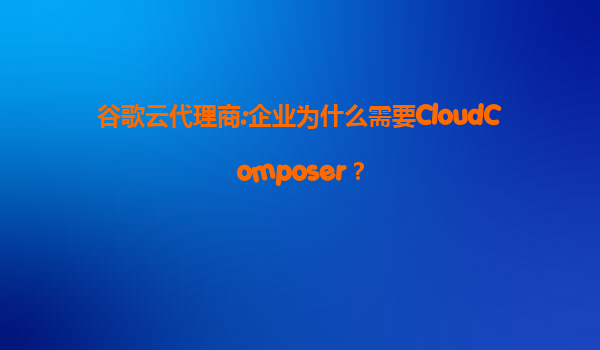 谷歌云代理商:企业为什么需要CloudComposer？