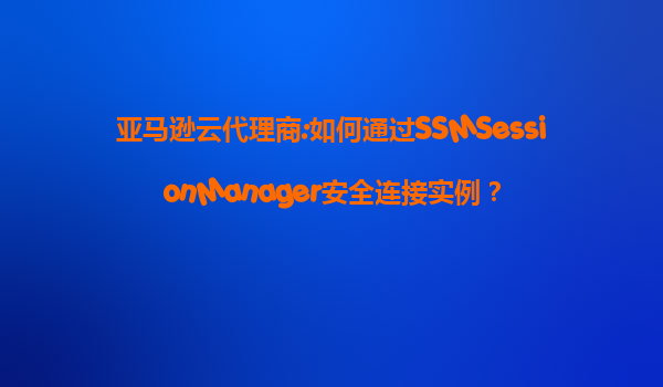 亚马逊云代理商:如何通过SSMSessionManager安全连接实例？