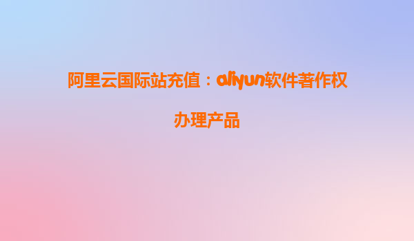 阿里云国际站充值：aliyun软件著作权办理产品